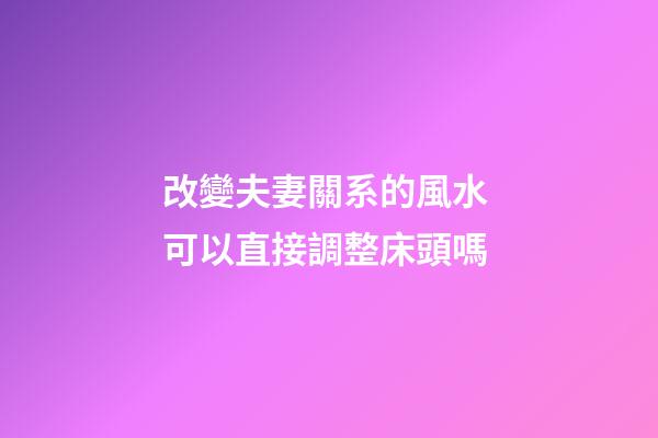 改變夫妻關系的風水 可以直接調整床頭嗎